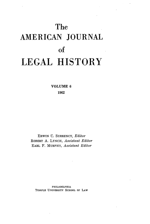 handle is hein.journals/amhist6 and id is 1 raw text is: TheAMERICAN JOURNALofLEGAL HISTORYVOLUME 61962ERWIN 'C. SURRENCY, EditorROBERT A. LYNCH, Assistant EditorEARL F. MURPHY, Assistant EditorPHILADELPHIATEMPLE UNIVERSITY SCHOOL OF LAW