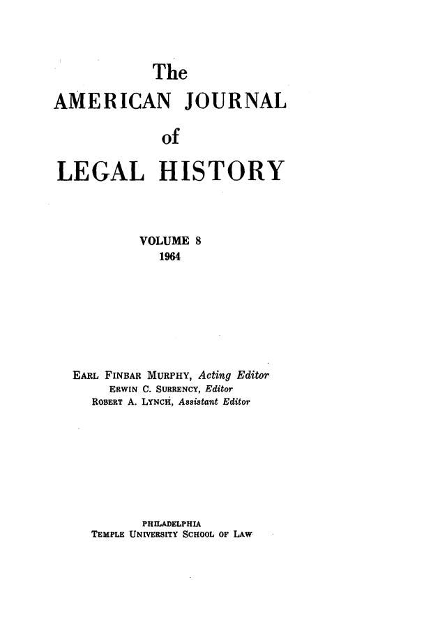 handle is hein.journals/amhist8 and id is 1 raw text is: TheAMERICAN JOURNALofLEGAL HISTORYVOLUME 81964EARL FINBAR MURPHY, Acting EditorERWIN C. SURRENCY, EditorROBERT A. LYNCH, Assistant EditorPHILADELPHIATEMPLE UNIVERSITY SCHOOL OF LAW