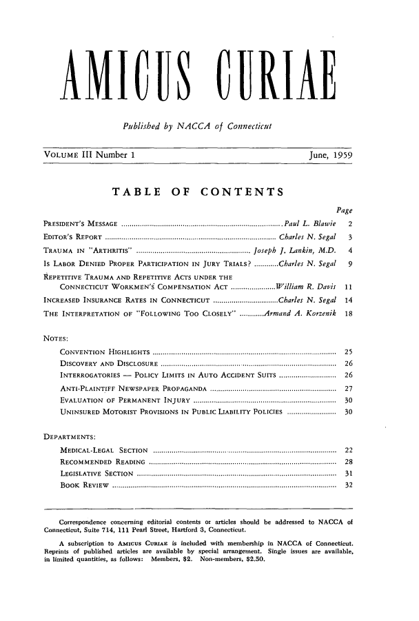 handle is hein.journals/amicura3 and id is 1 raw text is: AMICUS CURIAE
Published by NACCA of Connecticut
VOLUME III Number 1                                                   June, 1959
TABLE OF CONTENTS
Page
PRESIDENT'S MESSAGE                  ............ Paul L. Blawie                 2
EDITOR'S REPORT       ......................................................Charles N. Segal  3
TRAUMA   IN  ARTHRITIS  ........................................................ Joseph  J. Lankin, M .D .  4
Is LABOR DENIED PROPER PARTICIPATION IN JURY TRIALS? ............Charles N. Segal  9
REPETITIVE TRAUMA AND REPETITIVE ACTS UNDER THE
CONNECTICUT WORKMEN'S COMPENSATION ACT ......................William R. Davis  11
INCREASED INSURANCE RATES IN CONNECTICUT ................................Charles N. Segal  14
THE INTERPRETATION OF FOLLOWING Too CLOSELY ............Armand A. Korzenik    18
NOTES:
CONVENTION   HIGHLIGHTS         ............................... .............................  25
DISCOVERY  AND  DISCLOSURE        ............................... ..........................  26
INTERROGATORIES -   POLICY LIMITS IN AUTO ACCIDENT SUITS ............................ 26
ANTI-PLAINTIFF  NEWSPAPER  PROPAGANDA       ..    ..........................................  27
EVALUATION  OF  PERMANENT  INJURY  ......................................................................  30
UNINSURED MOTORIST PROVISIONS IN PUBLIC LIABILITY POLICIES ........................ 30
DEPARTMENTS:
MEDICAL-LEGAL   SECTION  .................................... ...........................  22
RECOM MENDED   READING  .............................................................  28
LEGISLATIVE  SECTION         ..................................... ............................  31
B OOK  R EVIEW        ...............................................................................  32
Correspondence concerning editorial contents or articles should be addressed to NACCA of
Connecticut, Suite 714, 111 Pearl Street, Hartford 3, Connecticut.
A subscription to Amicus CURIAE is included with membership in NACCA of Connecticut.
Reprints of published articles are available by special arrangement. Single issues are available,
in limited quantities, as follows: Members, $2. Non-members, $2.50.


