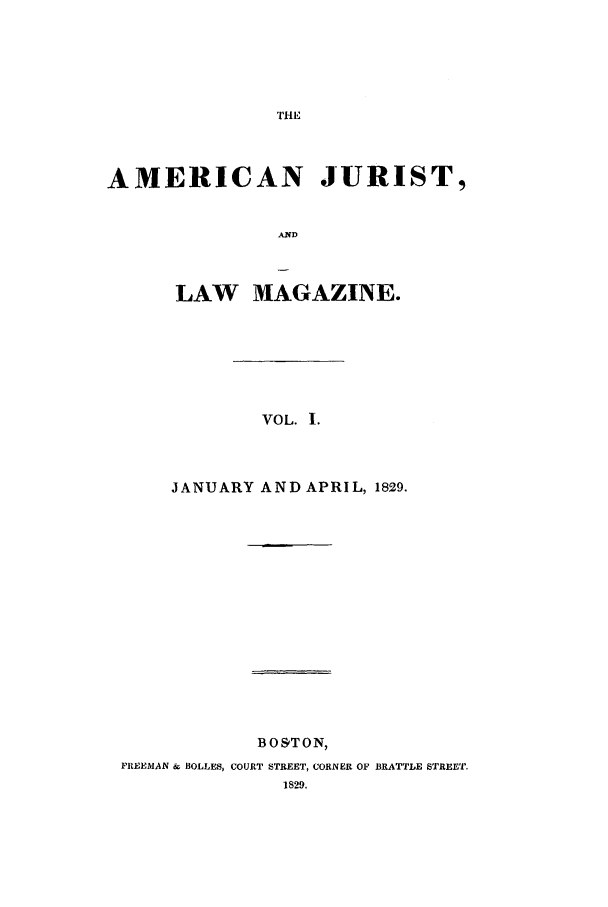 handle is hein.journals/amjlm1 and id is 1 raw text is: AMERICAN JURIST,ANDLAW MAGAZINE.VOL. I.JANUARY AND APRIL, 1829.BO'TON,FREEMAN & BOLLES, COURT STREET, CORNER OF BRATTLE STREET.
