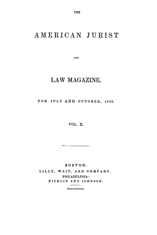 handle is hein.journals/amjlm10 and id is 1 raw text is: THEAMERICAN JURISTANDLAW MAGAZINE.FOR JULY AND OCTOBER, 1833.VOL. X.BOSTON:LILLY, WAIT, AND COMPANY.PHILADELPHIA:NICKLIN AND JOHNSON.MDCCCXXXIII.