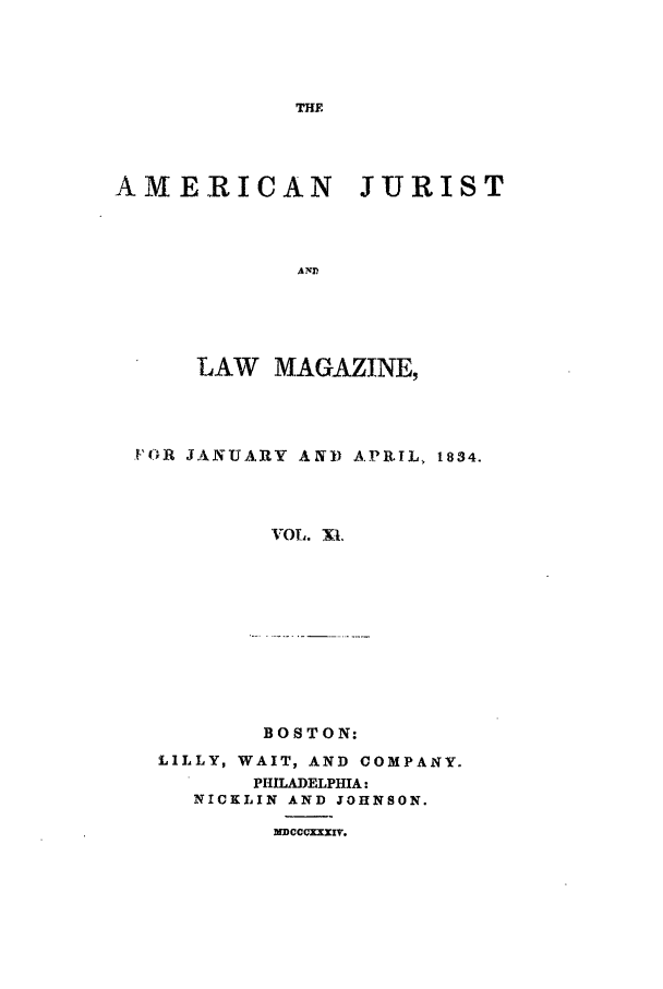 handle is hein.journals/amjlm11 and id is 1 raw text is: THEAMERICAN JURISTAYPLAW MAGAZINE,F(R JAkNUA.RY A N) A PRIL, 1834.VOL. XI.BOSTON:LILLY, WAIT, AND COMPANY.PHILADELPHIA:NICKLIN AND JOHNSON.MDCCCX-XI'v.