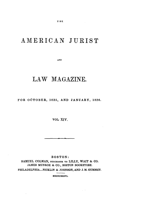 handle is hein.journals/amjlm14 and id is 1 raw text is: T HAMERICAN JURISTANDLAW MAGAZINE.FOR OCTOBER, 1835, AND JANUARY, 1836.VOL XIV.BOSTON:SAMUEL COLMAN, SUCCESSOR TO LILLY, WAIT & CO.JAMES MUNROE & CO., BOSTON BOOKSTORE.PHILADELPHIA....NICKLIN & JOHNSON, AND J. M. GUMMEY.MDCCCXXXVI.