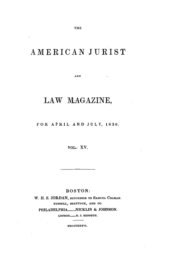 handle is hein.journals/amjlm15 and id is 1 raw text is: THEAMERICAN JURISTANDLAW MAGAZINE,FOR APRIL AND JULY, 1836.VOL. XV.BOSTON:W. H. S. JORDAN, SUCCESSOR TO SAMUEL COLMAN.RUSSELL, SHATTUCK, AND CO.PHILADELPHIA .......... NICKLIN & JOHNSON.LONDON ........ R. J. KENNETT.MDCCCXXXVI.