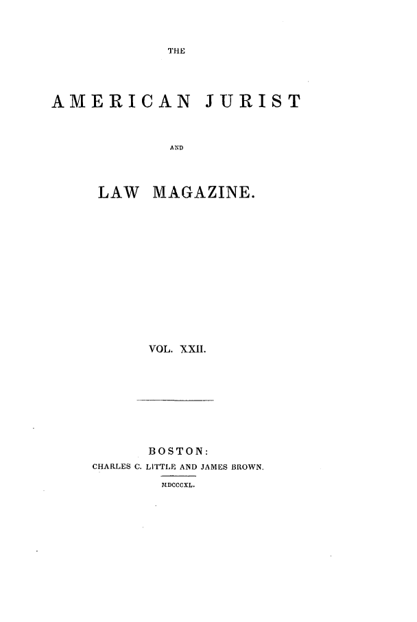 handle is hein.journals/amjlm22 and id is 1 raw text is: THEAMERICAN JURISTANDLAW MAGAZINE.VOL. XXII.BOSTON:CHARLES C. LITTLE AND JAMES BROWN.DIDCCCXL.