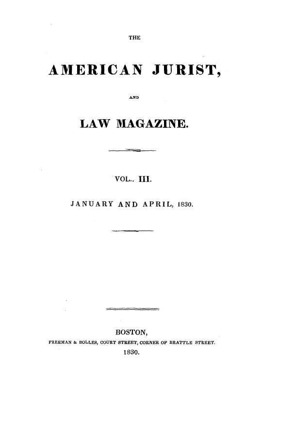 handle is hein.journals/amjlm3 and id is 1 raw text is: THEAMERICAN JURIST,LAW MAGAZINE.VOL.. Ill.JANUARY AND APRIL, 1830.BOSTON,FREEMAN & BOLLES, COURT STREET, CORNER OF BRATTLE STREET.1830.