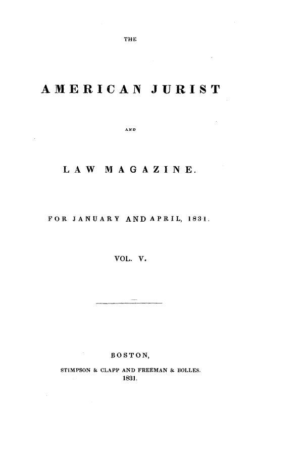 handle is hein.journals/amjlm5 and id is 1 raw text is: THEAMERICAN JURISTANDLAW  MAGAZINE.FOR JANUARY AND APRIL, 1831.VOL. V.BOSTON,STIMPSON & CLAPP AND FREEMAN & BOLLES.1831.