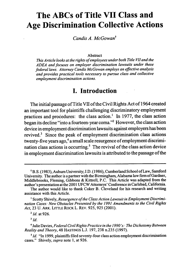handle is hein.journals/amjtrad25 and id is 267 raw text is: The ABCs of Title VII Class andAge Discrimination Collective ActionsCandis A. McGowantAbstractThis Article looks at the rights of employees under both Title VII and theADEA and focuses on employer discrimination lawsuits under thesefederal laws. Attorney Candis McGowan employs an effective analysisand provides practical tools necessary to pursue class and collectiveemployment discrimination actions.I. IntroductionThe initial passage of Title VII of the Civil Rights Act of 1964 createdan important tool for plaintiffs challenging discriminatory employmentpractices and procedures: the class action.' In 1977, the class actionbegan its decline into a fourteen-year coma.2 However, the class actiondevice in employment discrimination lawsuits against employers has beenrevived.' Since the peak of employment discrimination class actionstwenty-five years ago,4 a small scale resurgence of employment discrimi-nation class actions is occurring.5 The revival of the class action devicein employment discrimination lawsuits is attributed to the passage of thet B.S. (1983), Auburn University; J.D. (1986), Cumberland School ofLaw, SamfordUniversity. The author is a partner with the Birmingham, Alabama law firn of Gardner,Middlebrooks, Fleming, Gibbons & Kittrell, P.C. This Article was adapted from theauthor's presentation at the 2001 UFCW Attorneys' Conference in Carlsbad, California.The author would like to thank Coker B. Cleveland for his research and writingassistance with this Article.' Scotty Shively, Resurgence ofthe Class Action Lawsuit in Employment Discrimi-nation Cases: New Obstacles Presented by the 1991 Amendments to the Civil RightsAct, 23 U. ARK. LITTLE ROCK L. REV. 925, 925 (2001).2 Id. at 926.3Id.4Julie Davies, Federal Civil Rights Practice in the 1990's: The Dichotomy BetweenReality and Theory, 48 HASTINGS L.J. 197, 238 n.235 (1997).'Id. In 1999, plaintiffs filed seventy-four class action employment discriminationcases. Shively, supra note 1, at 926.