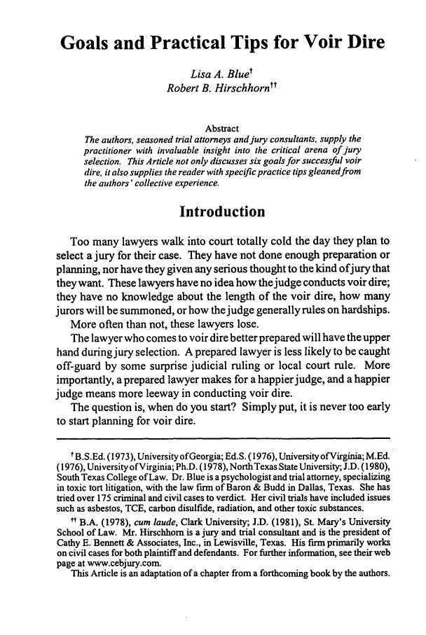 handle is hein.journals/amjtrad26 and id is 241 raw text is: Goals and Practical Tips for Voir Dire
Lisa A. Bluet
Robert B. Hirschhorntt
Abstract
The authors, seasoned trial attorneys and jury consultants, supply the
practitioner with invaluable insight into the critical arena of jury
selection. This Article not only discusses six goals for successful voir
dire, it also supplies the reader with specific practice tips gleanedfrom
the authors' collective experience.
Introduction
Too many lawyers walk into court totally cold the day they plan to
select a jury for their case. They have not done enough preparation or
planning, nor have they given any serious thought to the kind ofjury that
they want. These lawyers have no idea how the judge conducts voir dire;
they have no knowledge about the length of the voir dire, how many
jurors will be summoned, orhow the judge generallyrules on hardships.
More often than not, these lawyers lose.
The lawyer who comes to voir dire better prepared will have the upper
hand during jury selection. A prepared lawyer is less likely to be caught
off-guard by some surprise judicial ruling or local court rule. More
importantly, a prepared lawyer makes for a happierjudge, and a happier
judge means more leeway in conducting voir dire.
The question is, when do you start? Simply put, it is never too early
to start planning for voir dire.
t B.S.Ed. (1973), University ofGeorgia; Ed.S. (1976), University ofVirginia; M.Ed.
(1976), University ofVirginia; Ph.D. (1978), NorthTexas State University; J.D. (1980),
South Texas College of Law. Dr. Blue is a psychologist and trial attorney, specializing
in toxic tort litigation, with the law firm of Baron & Budd in Dallas, Texas. She has
tried over 175 criminal and civil cases to verdict. Her civil trials have included issues
such as asbestos, TCE, carbon disulfide, radiation, and other toxic substances.
* B.A. (1978), cum laude, Clark University; J.D. (1981), St. Mary's University
School of Law. Mr. Hirschhorn is a jury and trial consultant and is the president of
Cathy E. Bennett & Associates, Inc., in Lewisville, Texas. His firm primarily works
on civil cases for both plaintiff and defendants. For further information, see their web
page at www.cebjury.com.
This Article is an adaptation of a chapter from a forthcoming book by the authors.


