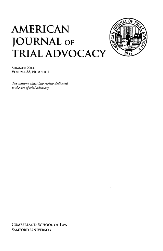 handle is hein.journals/amjtrad38 and id is 1 raw text is: AMERICANJOURNAL oFTRIAL ADVOCACYSUMMER 2014VOLUME 38, NUMBER 1The nation's oldest law review dedicatedto the art of trial advocacyCUMBERLAND SCHOOL OF LAWSAMFORD UNIVERSITY