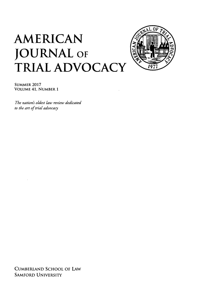 handle is hein.journals/amjtrad41 and id is 1 raw text is: AMERICAN                               ORJOURNAL OFTRIAL ADVOCACYSUMMER 2017VOLUME 41, NUMBER 1The nation's oldest law review dedicatedto the art of trial advocacyCUMBERLAND SCHOOL OF LAWSAMFORD UNIVERSITY