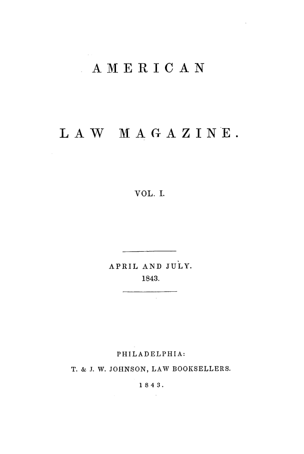 handle is hein.journals/amlm1 and id is 1 raw text is: AMERICANLAW  MAGAZINE.VOL. I.APRIL AND JULY.1843.PHILADELPHIA:T. & J. W. JOHNSON, LAW BOOKSELLERS.1843.
