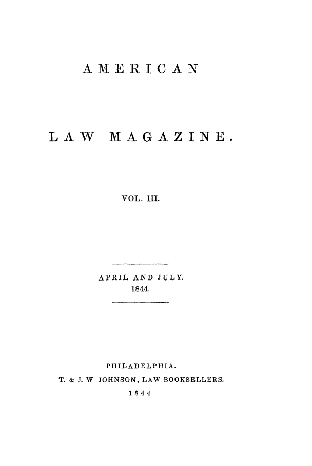 handle is hein.journals/amlm3 and id is 1 raw text is: A MERICANLAW       MAGAZINE.VOL. III.APRIL AND JULY.1844.PHILADELPHIA.T. & J. W JOHNSON, LAW BOOKSELLERS.1844
