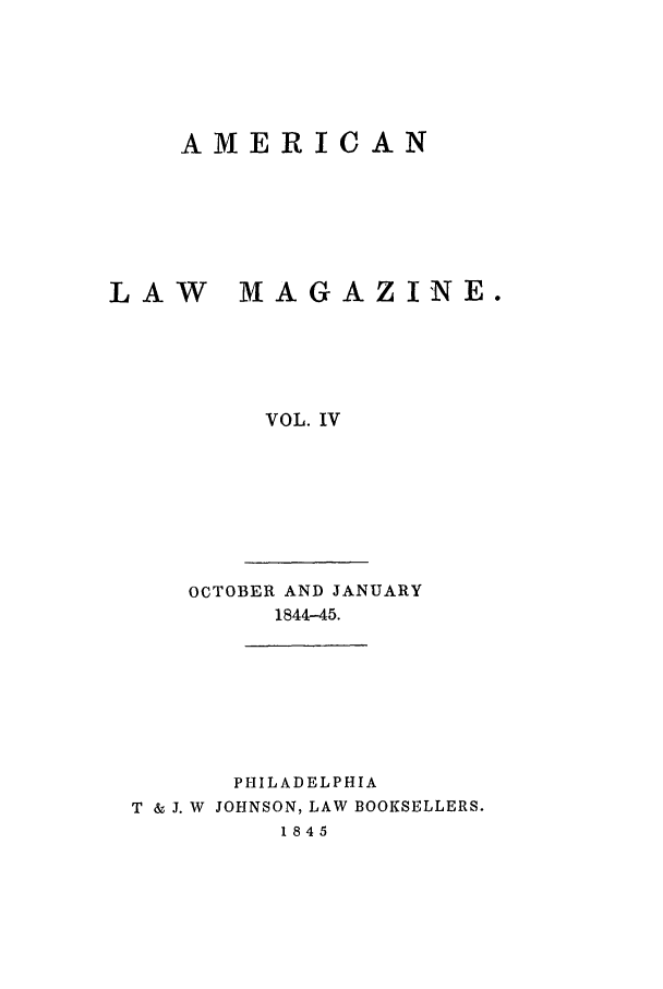 handle is hein.journals/amlm4 and id is 1 raw text is: AMERICANLAW    MAGAZI'NE.VOL. IVOCTOBER AND JANUARY1844-45.PHILADELPHIAT & J. W JOHNSON, LAW BOOKSELLERS.1845