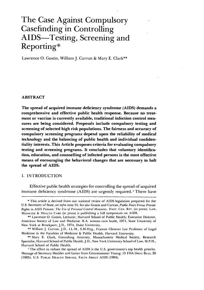 handle is hein.journals/amlmed12 and id is 15 raw text is: The Case Against CompulsoryCasefinding in ControllingAIDS-Testing, Screening andReporting*Lawrence 0. Gostin, William J. Curran & Mary E. Clark**ABSTRACTThe spread of acquired immune deficiency syndrome (AIDS) demands acomprehensive and effective public health response. Because no treat-ment or vaccine is currently available, traditional infection control mea-sures are being considered. Proposals include compulsory testing andscreening of selected high risk populations. The fairness and accuracy ofcompulsory screening programs depend upon the reliability of medicaltechnology and the balancing of public health and individual confiden-tiality interests. This Article proposes criteria for evaluating compulsorytesting and screening programs. It concludes that voluntary identifica-tion, education, and counselling of infected persons is the most effectivemeans of encouraging the behavioral changes that are necessary to haltthe spread of AIDS.I. INTRODUCTIONEffective public health strategies for controlling the spread of acquiredimmune deficiency syndrome (AIDS) are urgently required. I There have* This article is derived from our national review of AIDS legislation prepared for theU.S. Secretary of State, see infra note 55. See also Gostin and Curran, Public Fears Versus PrivateRights in AIDS Patients: The Use of Personal Control Measures, HAST. CEN. RPT. (in press). LAW,MEDICINE & HEALTH CARE (in press) is publishing a full symposium on AIDS.** Lawrence 0. Gostin, Lecturer, Harvard School of Public Health; Executive Director,American Society of Law and Medicine. B.A. summa cum laude, 1971, State University ofNew York at Brockport; J.D., 1974, Duke University.** William J. Curran, J.D., LL.M., S.M.Hyg., Frances Glessner Lee Professor of LegalMedicine in the Faculties of Medicine & Public Health, Harvard University.** Mary E. Clark, Consulting Attorney, Massachusetts Medical Society, ResearchSpecialist, Harvard School of Public Health.J.D., New York University School of Law, M.P.H.,Harvard School of Public Health.IThe effort to reduce the spread of AIDS is the U.S. government's top health priority.Message of Secretary Heckler and Letter from Commissioner Young; 15 FDA DRUG BULL. 26(1985); U.S. PUBLIC HEALTH SERVICE, FACTS ABOUT AIDS (1984).
