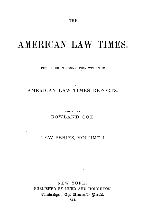 handle is hein.journals/amltoj7 and id is 1 raw text is: THEAMERICAN LAW TIMES.PUBLISHED IN CONNECTION WITH THEAMERICAN LAW TIMES REPORTS.EDITED BYROWLAND COX.NEW SERIES, VOLUME I.NEW YORK:PUBLISHED BY HURD AND HOUGHTON.C ambri - Zoe fliberoiic Pre.18T4.