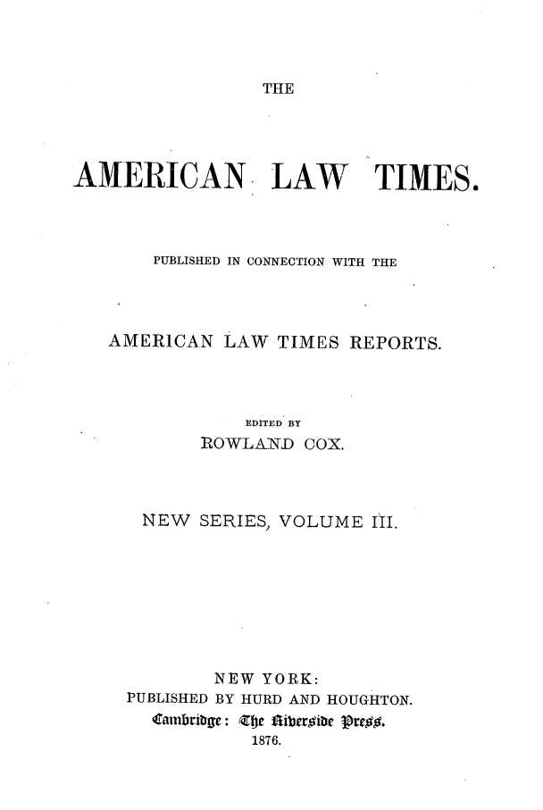 handle is hein.journals/amltoj9 and id is 1 raw text is: THEAMERICAN LAW          TIMES.PUBLISHED IN CONNECTION WITH THEAMERICAN LAW TIMES REPORTS.EDITED BYROWLAND COX.NEW SERIES, VOLUME III.NEW YORK:PUBLISHED BY HURD AND HOUGHTON.Catubribgc: Zt fiiber~ibe Pre1876.