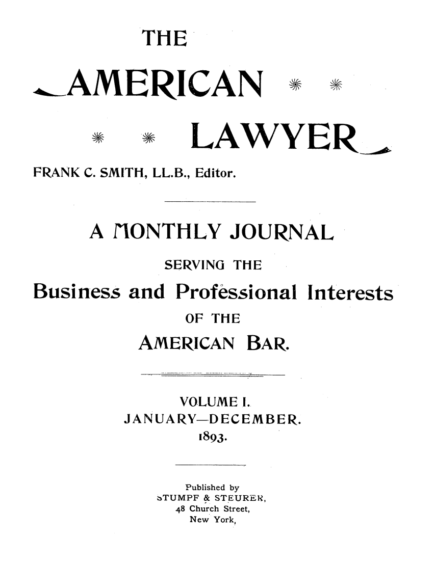 handle is hein.journals/amlyr1 and id is 1 raw text is: THE.,.AMERICANLAWYERFRANK C. SMITH, LL.B., Editor.A fONTHLY JOURNALSERVINGTHEBusinessand Professional InterestsOF THEAMERICANBAR.VOLUME I.JANUARY-DECEMBER.1893.Published by-TUMPF & STEURER,48 Church Street,New York,