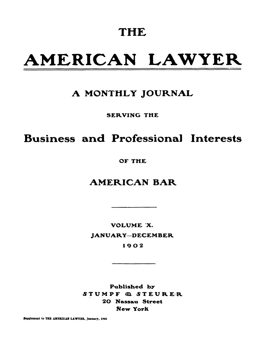 handle is hein.journals/amlyr10 and id is 1 raw text is: THEAMERICANLAWYERA MONTHLY JOURNALSERVING THEBusiness and ProfessionalInterestsOF THEAMERICAN BARVOLUME X.JANUARY-DECEMBER1902Published bySTUMPF OU STEURXi'20' Nassau StreetNew YorkSupplement to TRE AMERICAN LAWYER, January, 19o3