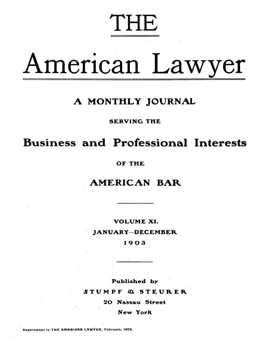 handle is hein.journals/amlyr11 and id is 1 raw text is: THEmericanLawyerA MONTHLY JOURNALSERVING THEBusiness and Professional InterestsOF THEAMERICANBARVOLUME X1.JANUARY-DECEMBER1903Published bySTUMPF Q. STEURER20 Nassau StreetNew YorKSupplement to T14E RIMERIAN L1tWYER, February, 1904.