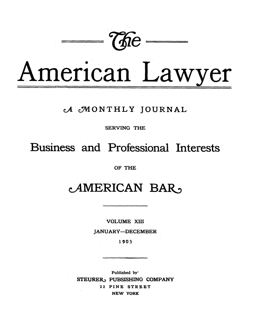 handle is hein.journals/amlyr13 and id is 1 raw text is: American LawyercA 'cONTHLY JOURNALBusiness andSERVING THEProfessional InterestsOF THEcAMERICAN BAR,VOLUME XIIIJANUARY-DECEMBER1905Published by'STEURER. PUBSISHING COMPANY22 PINE STREETNEW YORK
