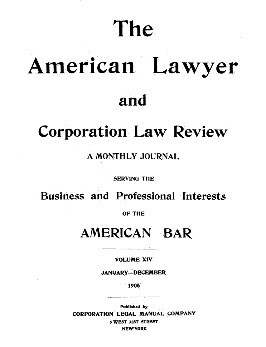 handle is hein.journals/amlyr14 and id is 1 raw text is: The

American

Lawyer

and
Corporation  Law      Review
.A MONTHLY JOURNAL
SERVINU THE

Business

and Professional

interests

OF THE

AMERICAN

BAR

VOLUME XIV
JANUARY- DECEMBER
1906

Published by
CORPORATION LEGAL MANUAL .COMPANY
S WEST 31ST STREST
NEWYORK 


