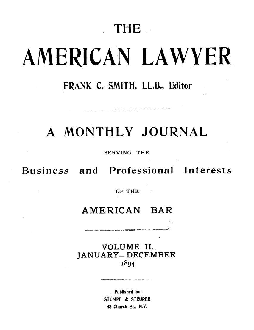handle is hein.journals/amlyr2 and id is 1 raw text is: THEAMERICANFRANKC. SMITH   LL.B., EditorA MONTHLYSERVING THEBusinessandProfessionalInterestsOF THEBARVOLUME IiLJANUARY-DECEMBER1894Published bySTUMPF & STEURER48 Church St., N.Y.LAWYERJOURNALAMERICAN