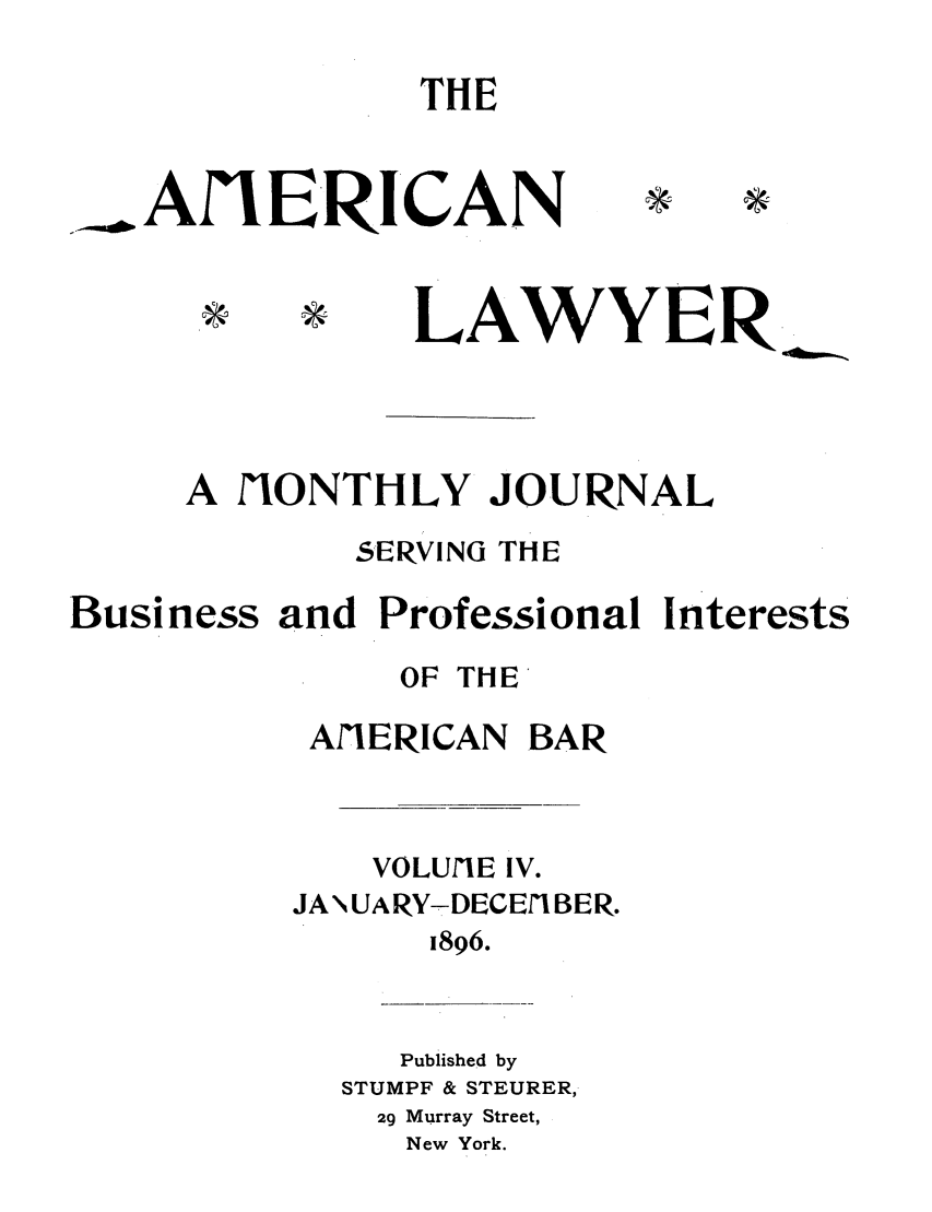 handle is hein.journals/amlyr4 and id is 1 raw text is: THE. AIE-RICAN*         LAWYERA fIONTHLY JOURNAL5ERVING THEBusiness and Professional InterestsOF THEAlIERICAN BARVOLUfIE IV.JAN\UARY-DECEfIBER.1896.Published bySTUMPF & STEURER,29 Murray Street,New York.