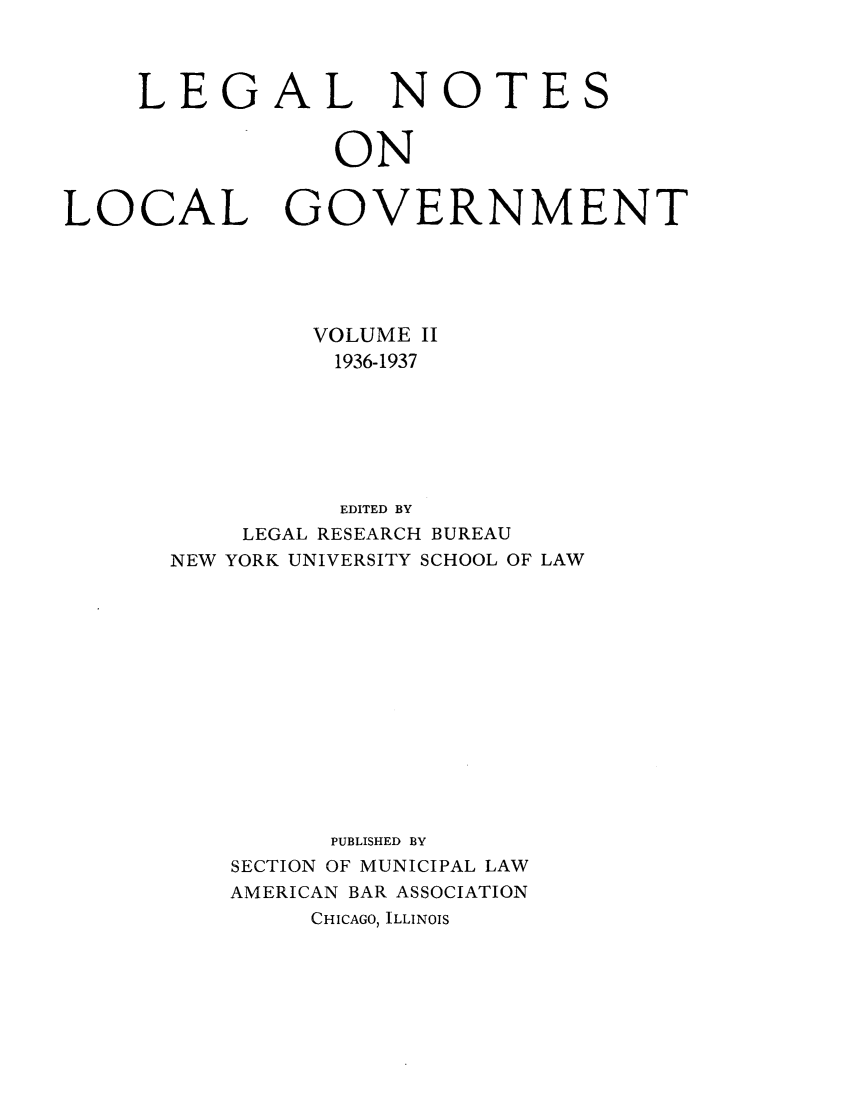 handle is hein.journals/ammunlr2 and id is 1 raw text is: LEGALNOTESONLOCALGOVERNMENTVOLUME II1936-1937EDITED BYLEGAL RESEARCH BUREAUNEW YORK UNIVERSITY SCHOOL OF LAWPUBLISHED BYSECTION OF MUNICIPAL LAWAMERICAN BAR ASSOCIATIONCHICAGO, ILLINOIS