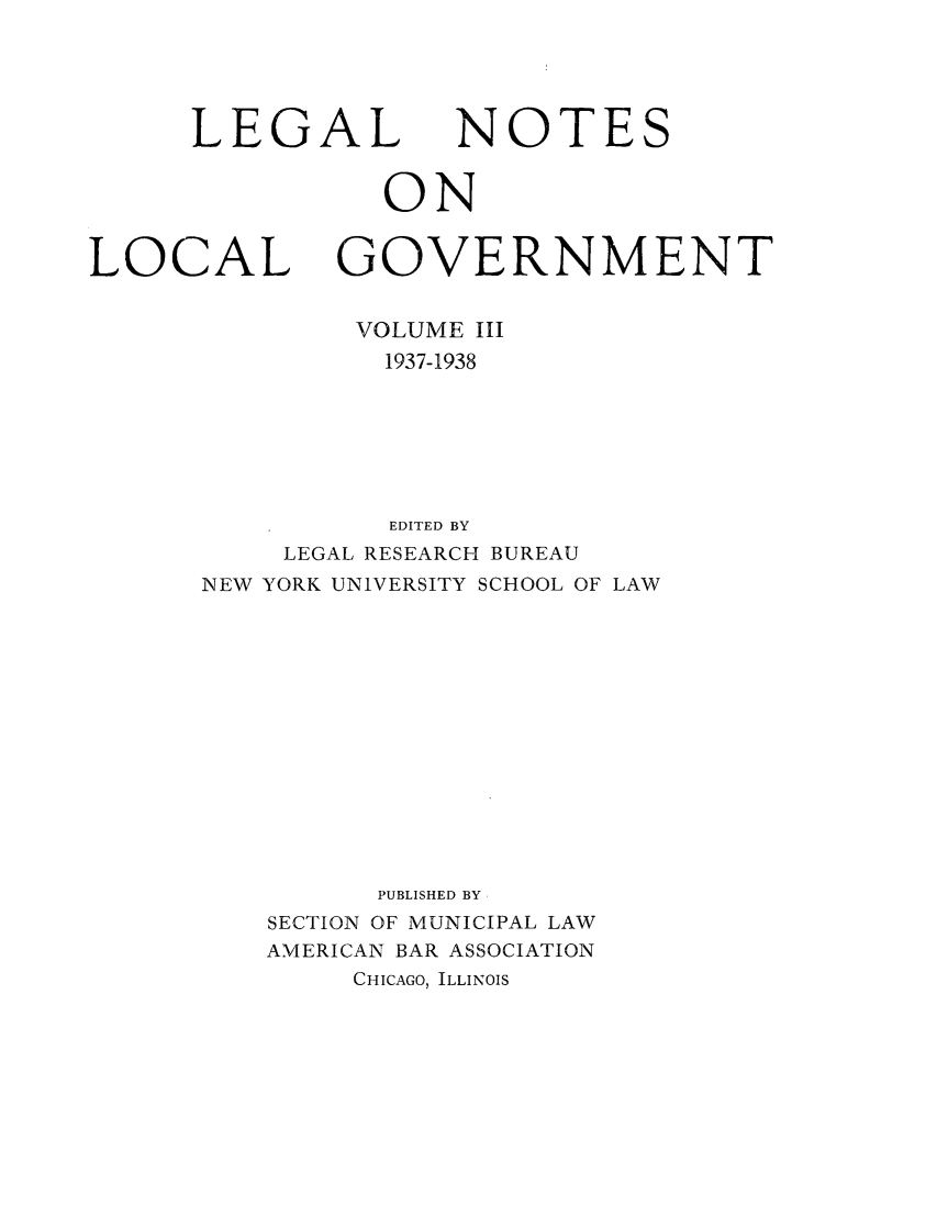 handle is hein.journals/ammunlr3 and id is 1 raw text is: LEGALNOTESONLOCAL GOVERNMENTVOLUME III1937-1938EDITED BYLEGAL RESEARCH BUREAUNEW YORK UNIVERSITY SCHOOL OF LAWPUBLISHED BYSECTION OF MUNICIPAL LAWAMERICAN BAR ASSOCIATIONCHICAGO, ILLINOIS