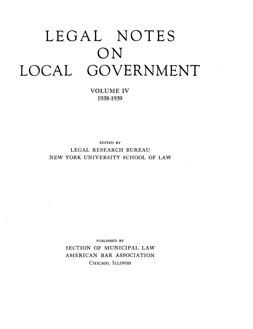 handle is hein.journals/ammunlr4 and id is 1 raw text is: LEGAL NOTESONLOCAL GOVERNMENTVOLUME IV1938-1939EDITED BYLEGAL RESEARCH BUREAUNEW YORK UNIVERSITY SCHOOL OF LAWPUBLISHED BYSECTION OF MUNICIPAL LAWAMERICAN BAR ASSOCIATIONCHICAGO, ILLINOIS