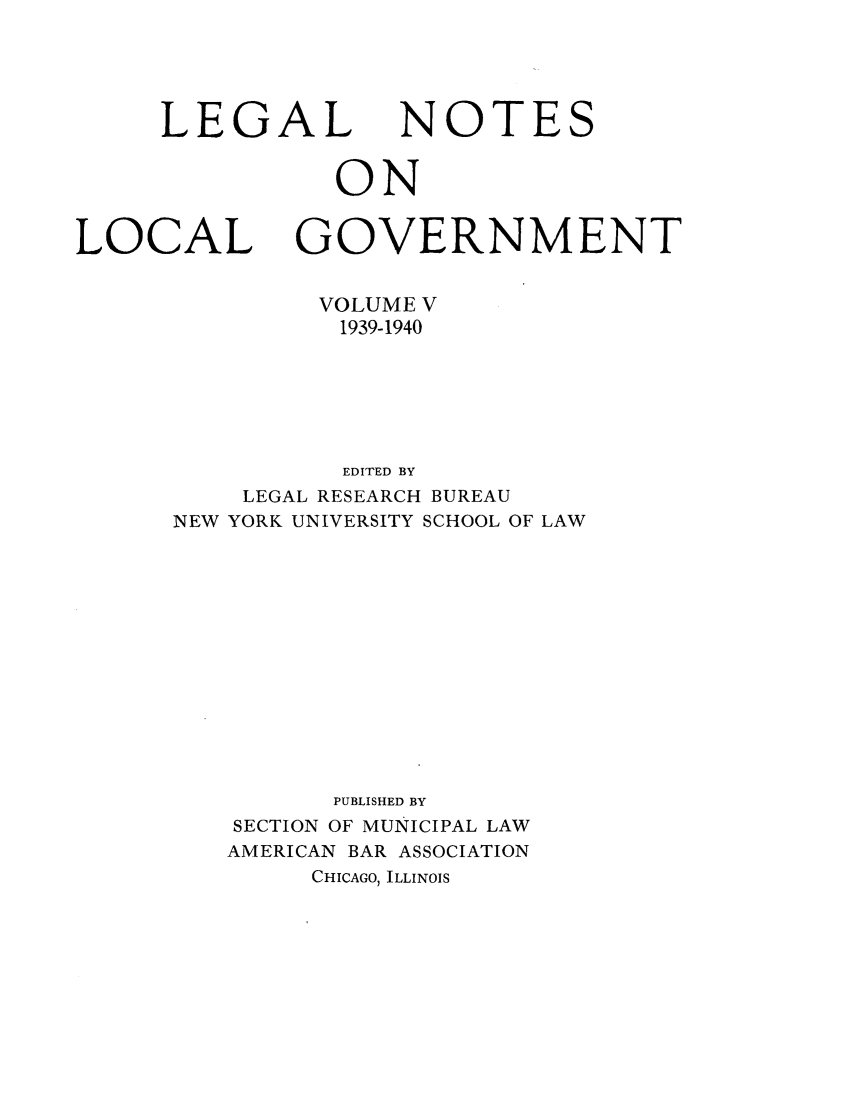 handle is hein.journals/ammunlr5 and id is 1 raw text is: LEGALNOTESONLOCALGOVERNMENTVOLUME V1939-1940EDITED BYLEGAL RESEARCH BUREAUNEW YORK UNIVERSITY SCHOOL OF LAWPUBLISHED BYSECTION OF MUNICIPAL LAWAMERICAN BAR ASSOCIATIONCHICAGO, ILLINOIS