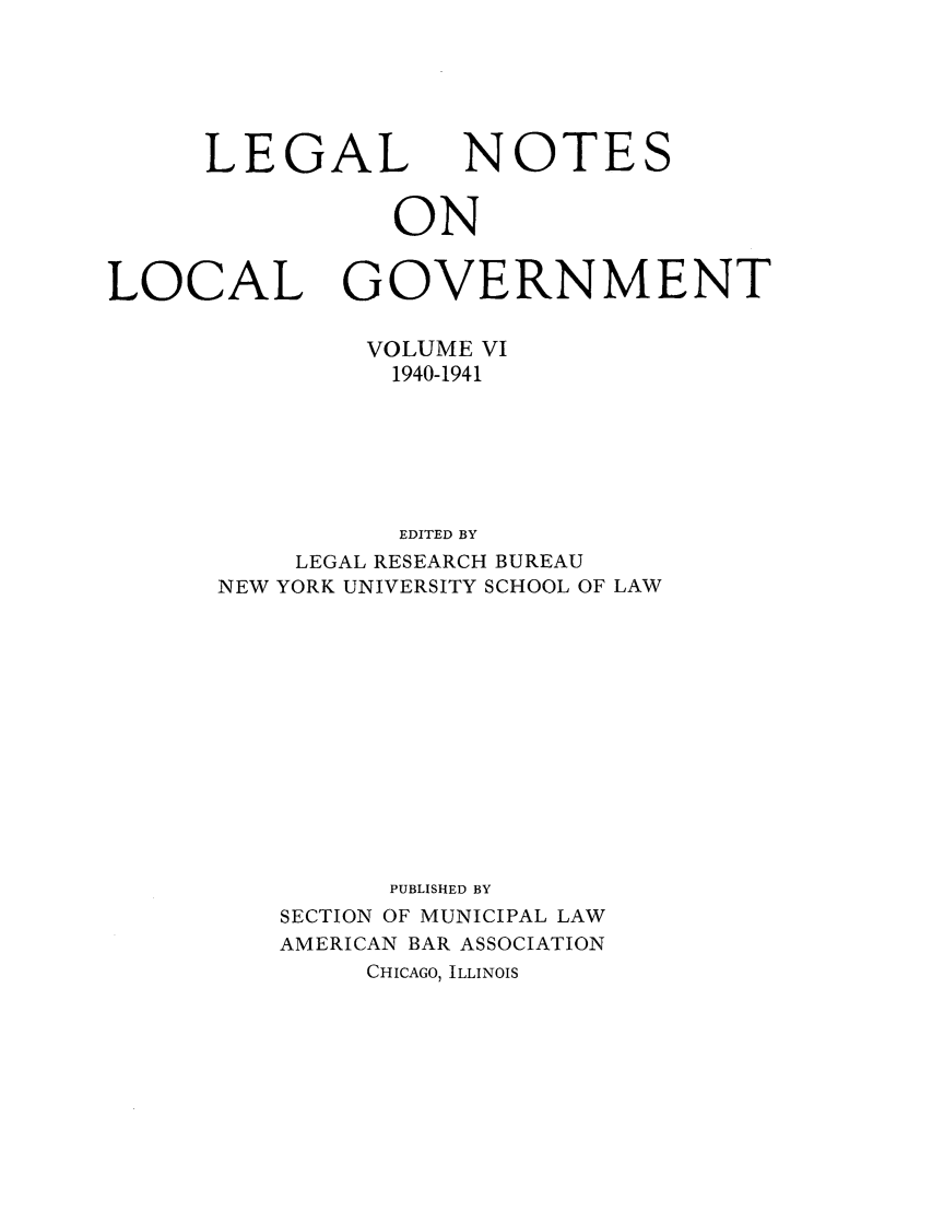 handle is hein.journals/ammunlr6 and id is 1 raw text is: LEGALNOTESONLOCALGOVERNMENTVOLUME VI1940-1941EDITED BYLEGAL RESEARCH BUREAUNEW YORK UNIVERSITY SCHOOL OF LAWPUBLISHED BYSECTION OF MUNICIPAL LAWAMERICAN BAR ASSOCIATIONCHICAGO, ILLINOIS