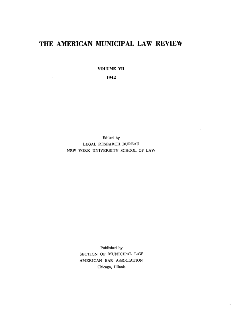 handle is hein.journals/ammunlr7 and id is 1 raw text is: THE AMERICAN MUNICIPAL LAW REVIEWVOLUME VII1942Edited byLEGAL RESEARCH BUREAUNEW YORK UNIVERSITY SCHOOL OF LAWPublished bySECTION OF MUNICIPAL LAWAMERICAN BAR ASSOCIATIONChicago, Illinois