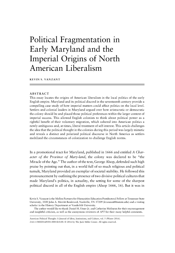 handle is hein.journals/ampolth5 and id is 1 raw text is: Political Fragmentation inEarly Maryland and theImperial Origins of NorthAmerican LiberalismKEVIN  S. VANZANTABSTRACTThis essay locates the origins of American liberalism in the local politics of the earlyEnglish empire. Maryland and its political discord in the seventeenth century provide acompelling case study of how imperial matters could affect politics on the local level.Settlers and colonial leaders in Maryland argued over how aristocratic or democraticthe colony should be and placed those political preferences within the larger context ofimperial success. This allowed English colonists to think about political power as arightful benefit of their voluntary migration, which ushered into American politics anewly ambiguous and, at times, liberal treatment of self-interest. This article challengesthe idea that the political thought in the colonies during this period was largely mimeticand reveals a distinct and polarized political discourse in North America as settlersmobilized the circumstances of colonization to challenge English norms.In a promotional  tract for Maryland, published in 1666 and entitled A Char-acter of the Province  of  Mary-land,  the colony  was  declared  to be theMiracle of the Age. The author of the text, George Alsop, defended such highpraise by pointing out that, in a world full of so much religious and politicaltumult, Maryland  provided  an exemplar  of societal stability. He followed thispronouncement   by outlining the presence of two divisive political cultures thatmade  Maryland's   politics, in actuality, the setting for some of the sharpestpolitical discord in all of the English empire (Alsop 1666, 16). But it was inKevin S. Vanzant is the Mellon Partners for Humanities Education Postdoctoral Fellow at Tennessee StateUniversity, 3500 John A. Merritt Boulevard, Nashville, TN 37209 (kvanzant@tnstate.edu) and a visitingscholar in the History Department at Vanderbilt University.   The author would like to thank Daniel H. Usner Jr. and Catherine Molineux for their encouragementand insightful criticism, as well as the anonymous reviewers of APT for their many helpful comments.American Political Thought: A Journal of Ideas, Institutions, and Culture, vol. 5 (Winter 2016).2161-1580/2016/0501-0001$10.00. © 2016 by The Jack Miller Center. All rights reserved.
