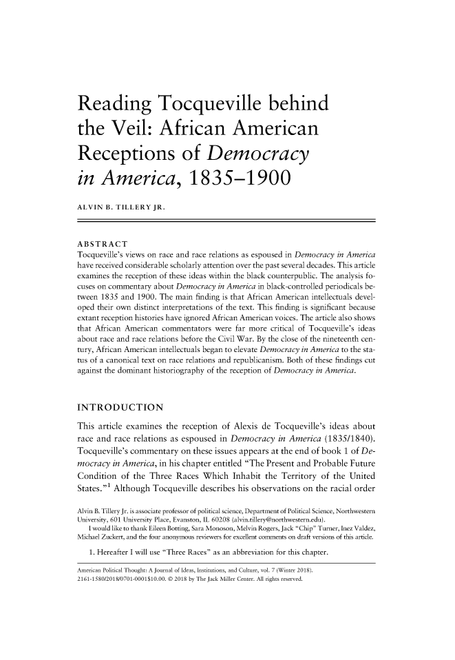 handle is hein.journals/ampolth7 and id is 1 raw text is: Reading Tocqueville behindthe Veil: African AmericanReceptions of Democracyin America, 1835-1900ALVIN  B. TILLERY  JR.ABSTRACTTocqueville's views on race and race relations as espoused in Democracy in Americahave received considerable scholarly attention over the past several decades. This articleexamines the reception of these ideas within the black counterpublic. The analysis fo-cuses on commentary about Democracy in America in black-controlled periodicals be-tween 1835 and 1900. The main finding is that African American intellectuals devel-oped their own distinct interpretations of the text. This finding is significant becauseextant reception histories have ignored African American voices. The article also showsthat African American commentators were far more critical of Tocqueville's ideasabout race and race relations before the Civil War. By the close of the nineteenth cen-tury, African American intellectuals began to elevate Democracy in America to the sta-tus of a canonical text on race relations and republicanism. Both of these findings cutagainst the dominant historiography of the reception of Democracy in America.INTRODUCTIONThis article examines the reception  of Alexis de Tocqueville's ideas aboutrace and race relations as espoused in Democracy   in America  (1835/1840).Tocqueville's commentary  on these issues appears at the end of book 1 of De-mocracy  in America, in his chapter entitled The Present and Probable FutureCondition  of the Three  Races  Which  Inhabit  the Territory of the UnitedStates.' Although Tocqueville describes his observations on the racial orderAlvin B. Tillery Jr. is associate professor of political science, Department of Political Science, NorthwesternUniversity, 601 University Place, Evanston, IL 60208 (alvin.tillery@northwestern.edu).   I would like to thank Eileen Botting, Sara Monoson, Melvin Rogers, Jack Chip Turner, Inez Valdez,Michael Zuckert, and the four anonymous reviewers for excellent comments on draft versions of this article.   1. Hereafter I will use Three Races as an abbreviation for this chapter.American Political Thought: A Journal of Ideas, Institutions, and Culture, vol. 7 (Winter 2018).2161-1580/2018/0701-0001$10.00. © 2018 by The Jack Miller Center. All rights reserved.