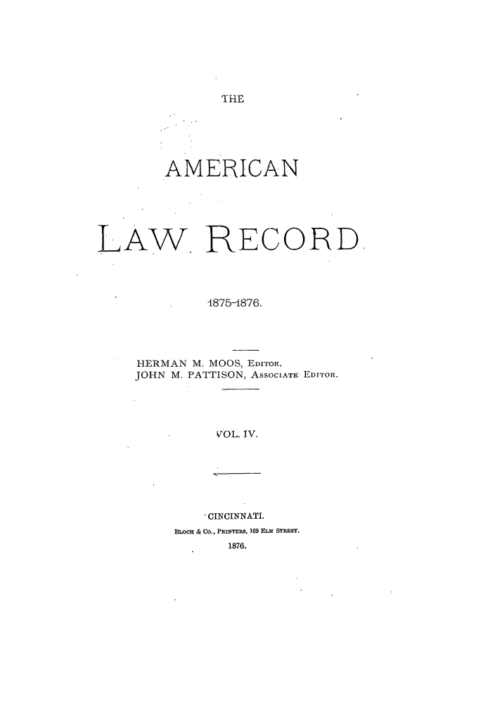 handle is hein.journals/amrnlre4 and id is 1 raw text is: THEAMERICANLAW RECORD4875-1876.HERMAN M. MOOS, EDITOR,JOHN M. PATTISON, ASSOCIATE EDITOR.VOL. IV., CINCINNATI.BLoCH & Co., PRiNTERS, 169 ELm STREET.1876.