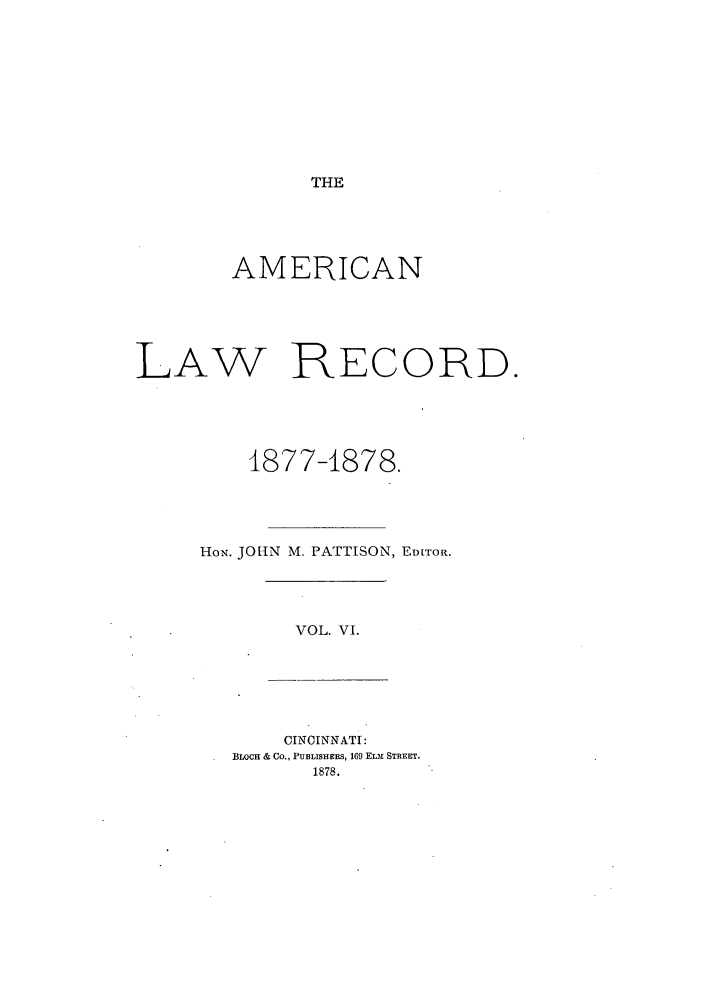 handle is hein.journals/amrnlre6 and id is 1 raw text is: THEAMERICANLAW RECORD.1877-1878.HoN. JOHN M. PATTISON, ED[TOR.VOL. VI.CINCINNATI:BLOCH & CO., PUBLISHERS, 169 ELM STREET.1878.