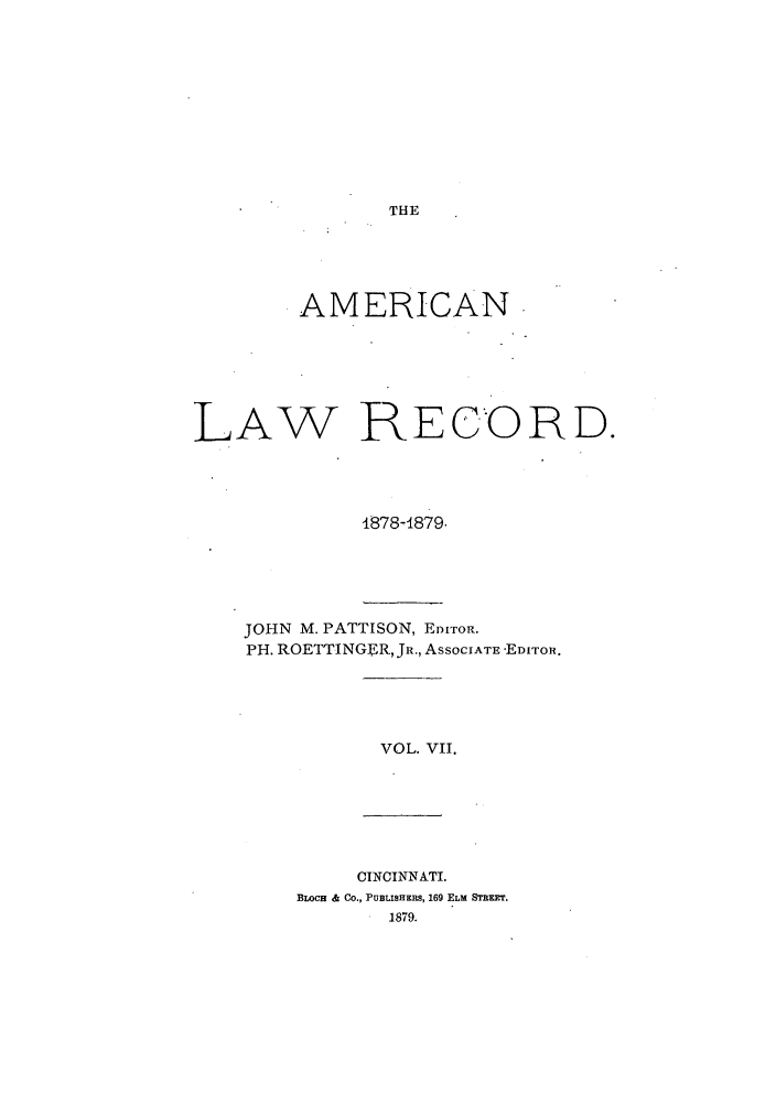 handle is hein.journals/amrnlre7 and id is 1 raw text is: THEAMERICANLAW RECORD.1878-1879.JOHN M. PATTISON, EDITOR.PH. ROETTINGER, JR., ASSOCIATE -EDITOR.VOL. VII.CINCINNATI.BLOCH & CO., PUBLISHERS, 169 ELM SREEr.1879.
