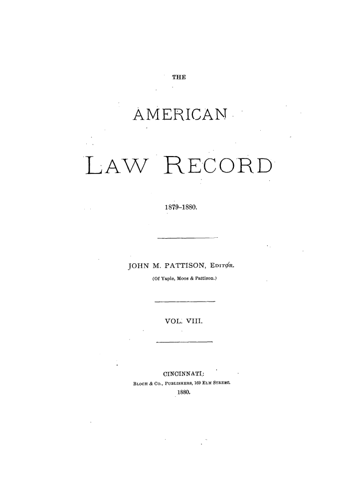 handle is hein.journals/amrnlre8 and id is 1 raw text is: THEAMERICANLAW RECORD1879-1880.JOHN M. PATTISON, EDITR.(Of Yaple, Moos & Pattison.)VOL. VIII.CINCINNATI.:BLOCH & Co., PUBLISHERS, 169 ELM STREB.1880.