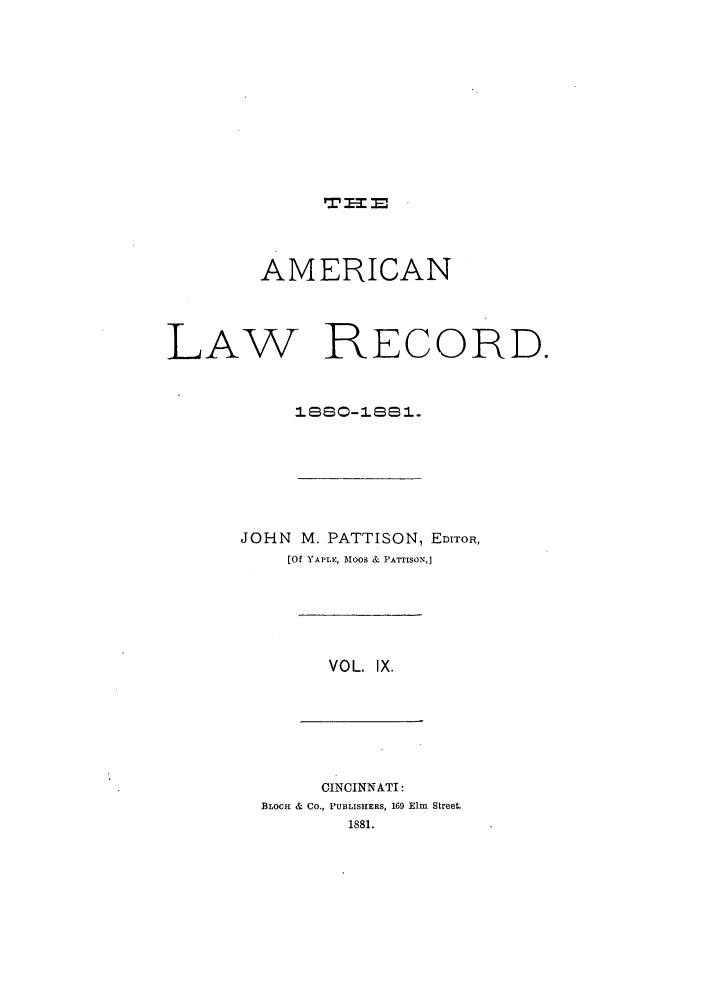 handle is hein.journals/amrnlre9 and id is 1 raw text is: AMERICANLAW RECORD.1Ssz-'ss1.JOHN M. PATTISON, EDITOR,[Of YAPLE, MOOS & PATTISONJVOL. IX.CINCINNATI:BLOCH & CO., PUBLISHERS, 169 Elm Street1881.