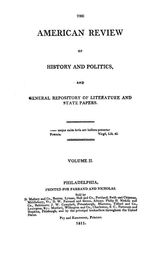 handle is hein.journals/amrvhisp2 and id is 1 raw text is: 


THE


AMERICAN REVIEW



                     or



     HISTORY AND POLITICS,



                  . AND


  9ENElAL REPOSITORY OF LITEAATURE AND
                    STATE   PAPERS.






             -   neque enim levia ant ludicrwpetuntur
             Premi&                  Virgil, Lib. Xii.






                      VOLUME II.





                    PHILADELPHIA,

           PRINTED FOR FARRAND  AND  NICHOLAS.
                          Sold by
D. Mallory and Co., Boston; Lyman, Hall and Co., Portland; Swift and Chipmau,
  Middlebury, Vt. D. W. Farrand and Green, Albany; Philip H. Nicklin and
  Co., Baltimore; J. W. Campbell, Petersburgh; Maceoun, Tilford and Co.,
  Lexington, Ky.; Morford, Willington and Co., Charleston, S. C.; Patterson and
  Hopkins, Pittsburgh; and by the principal booksellers throughout the United
  States.
                  Fry and Kammerer, Printers.
                          1811.


