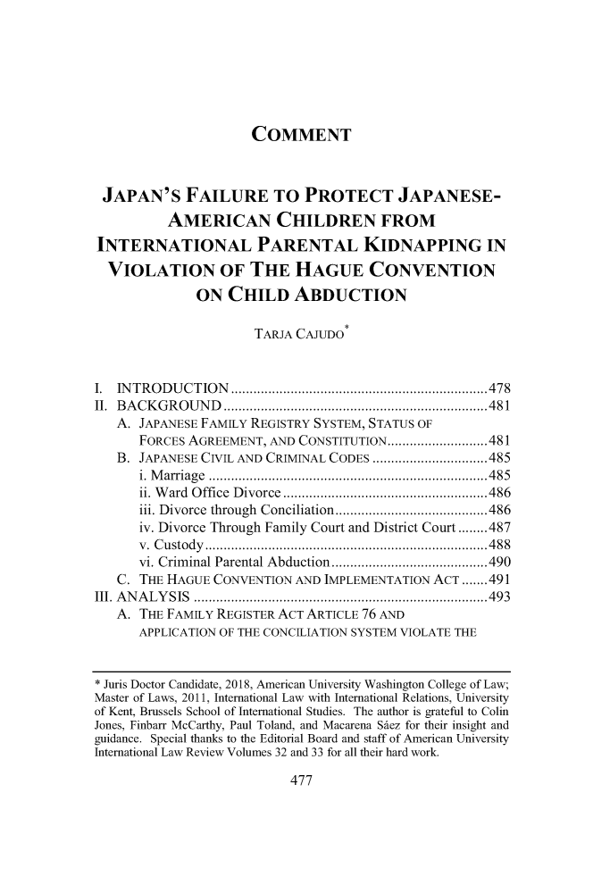 handle is hein.journals/amuilr33 and id is 497 raw text is: 







                     COMMENT



 JAPAN'S FAILURE TO PROTECT JAPANESE-
          AMERICAN CHILDREN FROM
INTERNATIONAL PARENTAL KIDNAPPING IN
  VIOLATION OF THE HAGUE CONVENTION
              ON  CHILD ABDUCTION

                      TARJA CAJUDO


I. INTRODUCTION         ........................ ......478
II. BACKGROUND          .......................... ..... 481
   A. JAPANESE FAMILY REGISTRY SYSTEM, STATUS OF
      FORCES AGREEMENT, AND CONSTITUTION.......       .........481
   B. JAPANESE CIVIL AND CRIMINAL CODES       .....................485
      i. Marriage    .................................485
      ii. Ward Office Divorce    ...................     .....486
      iii. Divorce through Conciliation..........................486
      iv. Divorce Through Family Court and District Court ........487
      v. Custody     ................................. 488
      vi. Criminal Parental Abduction ...................490
   C. THE HAGUE CONVENTION AND IMPLEMENTATION ACT .......491
III. ANALYSIS       .............................. .....493
   A. THE FAMILY REGISTER ACT ARTICLE 76 AND
      APPLICATION OF THE CONCILIATION SYSTEM VIOLATE THE


* Juris Doctor Candidate, 2018, American University Washington College of Law;
Master of Laws, 2011, International Law with International Relations, University
of Kent, Brussels School of International Studies. The author is grateful to Colin
Jones, Finbarr McCarthy, Paul Toland, and Macarena Sdez for their insight and
guidance. Special thanks to the Editorial Board and staff of American University
International Law Review Volumes 32 and 33 for all their hard work.


477


