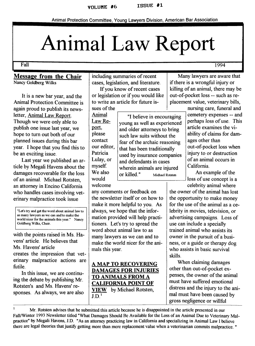 handle is hein.journals/anilare6 and id is 1 raw text is: VOLUME #6      ISSUE #1Animal Protection Committee, Young Lawyers Division, American Bar AssociationAnimal Law ReportFall                                                         1994Message from the ChairNancy Goldberg WilksIt is a new bar year, and theAnimal Protection Committee isagain proud to publish its news-letter, Animal Law Report.Though we were only able topublish one issue last year, wehope to turn out both of ourplanned issues during this baryear. I hope that you find this tobe an exciting issue.Last year we published an ar-ticle by Megali Havens about thedamages recoverable for the lossof an animal. Michael Rotsten,an attorney in Encino Californiawho handles cases involving vet-erinary malpractice took issueLet's try and get the word about animal law toas many lawyers as we can and to make theworld nicer for the animals this year. NancyGoldberg Wilks, Chair.with the points raised in Ms. Ha-vens' article. He believes thatMs. Havens' articlecreates the impression that vet-erinary malpractice actions arefutile.In this issue, we are continu-ing the debate by publishing Mr.Rotsten's and Ms. Havens' re-sponses. As always, we are alsoincluding summaries of recentcases, legislation, and literature.If you know of recent casesor legislation or if you would liketo write an article for future is-sues of theAnimal        I believe in encoLaw Re-    young as well as exp(pop9_,     and older attorneys t(please     such law suits withoucontact    fear of the archaic reour editor, that has been traditioPatricia   used by insurance cotLulay, or  and defendants in casmyself     wherein animals are iWe also    or killed.   Michaelwouldwelcomeany comments or feedback onthe newsletter itself or on how tomake it more helpful to you. Asalways, we hope that the infor-mation provided will help practi-tioners. Let's try to spread theword about animal law to asmany lawyers as we can and tomake the world nicer for the ani-mals this year.A MAP TO RECOVERINGDAMAGES FOR INJURIESTO ANIMALS FROM ACALIFORNIA POINT OFVIEW by Michael Rotsten,J.D.'Many lawyers are aware thatif there is a wrongful injury orkilling of an animal, there may beout-of-pocket loss -- such as re-placement value, veterinary bills,nursing care, funeral andraging  cemetery expenses -- andienced perhaps loss of use. Thisbring   article examines the vi-the     ability of claims for dam-oning   ages other thanilly    out-of-pocket loss whenpanies  injury to or destructionof an animal occurs inured    California.An example of theloss of use concept is acelebrity animal wherethe owner of the animal has lostthe opportunity to make moneyfor the use of the animal as a ce-lebrity in movies, television, oradvertising campaigns. Loss ofuse can include a speciallytrained animal who assists itsowner in the pursuit of a busi-ness, or a guide or therapy dogwho assists in basic survivalskills.When claiming damagesother than out-of-pocket ex-penses, the owner of the animalmust have suffered emotionaldistress and the injury to the ani-mal must have been caused bygross negligence or willfulI       Mr. Rotsten advises that he submitted this article because he is disappointed in the article presented in ourFalLfWinter 1993 Newsletter titled What Damages Should Be Available for the Loss of an Animal Due to Veterinary Mal-practice by Megali Havens, J.D. As an attorney practicing law in California and specializing in Animal Law I believethere are legal theories that justify getting more than mere replacement value when a veterinarian commits malpractice.UreriitisnaesnjRc
