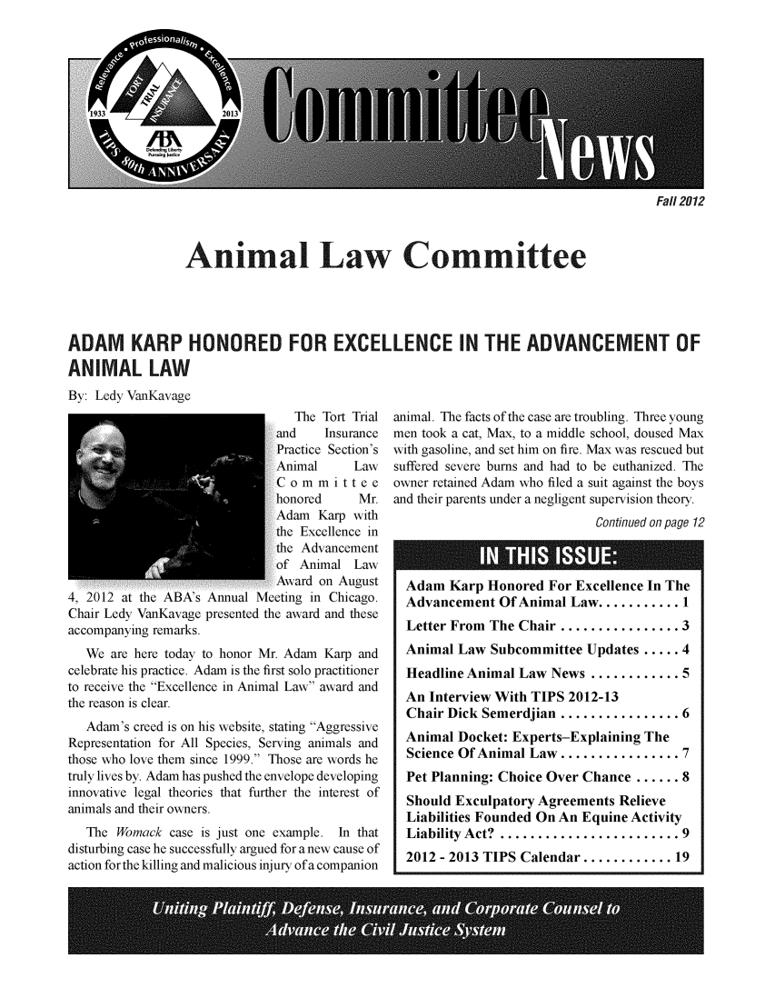 handle is hein.journals/anilawcn2012 and id is 1 raw text is: Fall 2012

Animal Law Committee
ADAM KARP HONORED FOR EXCELLENCE IN THE ADVANCEMENT OF
ANIMAL LAW
By: Ledy VanKavage
The Tort Trial animal. The facts of the case are troubling. Three young
and    Insurance  men took a cat, Max, to a middle school, doused Max
Practice Section's with gasoline, and set him on fire. Max was rescued but
Animal     Law   suffered severe bums and had to be euthanized. The
C o m m i t t e e  owner retained Adam who filed a suit against the boys
honored     Mr. and their parents under a negligent supervision theory.
Adam Karp with                                 Continued on page 12
the Excellence in
the Advancement
of Animal Law
Award on August   Adam Karp Honored For Excellence In The
4, 2012 at the ABA's Annual Meeting in Chicago.   Advancement Of Animal Law .........1
Chair Ledy VanKavage presented the award and these
accompanying remarks.                             Letter From The Chair ................ 3
We are here today to honor Mr. Adam Karp and   Animal Law Subcommittee Updates ..... 4
celebrate his practice. Adam is the first solo practitioner  Headline Animal Law News ............ 5
to receive the Excellence in Animal Law award and
the reason is clear.                              An Interview With TIPS 2012-13
Chair Dick Semerdjian ................ 6
Adam's creed is on his website, stating Aggressive
Representation for All Species, Serving animals and  Animal Docket: Experts-Explaining The
those who love them since 1999. Those are words he  Science Of Animal Law..............7
truly lives by. Adam has pushed the envelope developing  Pet Planning: Choice Over Chance ...... 8
innovative legal theories that further the interest of  Should Exculpatory Agreements Relieve
animals and their owners.                         Liabilities Founded On An Equine Activity
The Womack case is just one example. In that   Liability Act? ........................ 9
disturbing case he successfully argued for a new cause of  2012 - 2013 TIPS Calendar...........19
action for the killing and malicious injury of a companion
I''  '          iiU1


