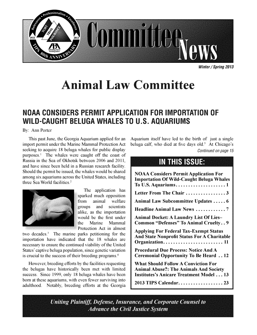 handle is hein.journals/anilawcn2013 and id is 1 raw text is: Winter/ Spring 2013

Animal Law Committee
NOAA CONSIDERS PERMIT APPLICATION FOR IMPORTATION OF
WILD-CAUGHT BELUGA WHALES TO U.S. AQUARIUMS
By: Ann Porter
This past June, the Georgia Aquarium applied for an  Aquarium itself have led to the birth of just a single
import permit under the Marine Mammal Protection Act beluga calf, who died at five days old.5 At Chicago's
seeking to acquire 18 beluga whales for public display                       Continued on page 15
purposes.' The whales were caught off the coast of
Russia in the Sea of Okhotsk between 2006 and 2011,
and have since been held in a Russian research facility.
Should the permit be issued, the whales would be shared  NOAA Considers Permit Application For
among six aquariums across the United States, including  Importation Of Wild-Caught Beluga Whales
three Sea World facilities.2                     IprainO          idCuh       euaWae
thre ea  ord fciitisTo U.S. Aquariums .................... I
The application has   Letter From The Chair                   3
sparked much opposition                        ..............3
from   animal  welfare   Animal Law Subcommittee Updates ..... 6
groups  and  scientists
alike, as the importation                          ............
would be the first under  Animal Docket: A Laundry List Of Lies-
the  Marine   Mammal     Common Defenses To Animal Cruelty.. 9
......Protectio Act in almost
Protctin At i alost Applying For Federal Tax-Exempt Status
two decades.' The marine parks petitioning for the  A ng Forft Status
importation have indicated that the 18 whales are
necessary to ensure the continued viability of the United  Organization ........................ 11
States' captive beluga population, since genetic variation  Procedural Due Process: Notice And A
is crucial to the success of their breeding programs.'  Ceremonial Opportunity To Be Heard .. 12
However, breeding efforts by the facilities requesting  What Should Follow A Conviction For
the belugas have historically been met with limited  Animal Abuse?: The Animals And Society
success. Since 1999, only 18 beluga whales have been  Institutes's Anicare Treatment Model ... 13
born at these aquariums, with even fewer surviving into  2013 TIPS Calendar................23
adulthood. Notably, breeding efforts at the Georgia


