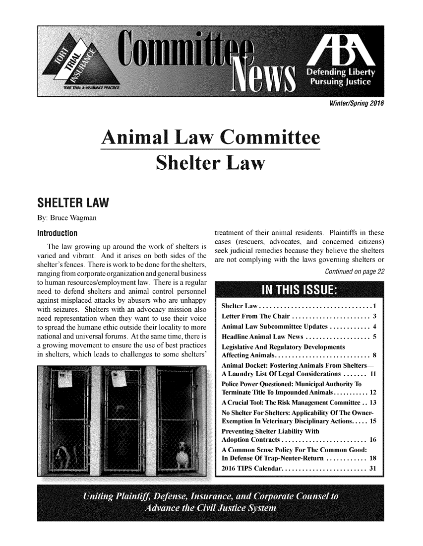 handle is hein.journals/anilawcn2016 and id is 1 raw text is: 











Winter/Spring 2016


Animal Law Committee


Shelter Law


SHELTER LAW
By: Bruce Wagman


Introduction
   The law growing up around the work of shelters is
varied and vibrant. And it arises on both sides of the
shelter's fences. There is work to be done for the shelters,
ranging from corporate organization and general business
to human resources/employment law. There is a regular
need to defend shelters and animal control personnel
against misplaced attacks by abusers who are unhappy
with seizures. Shelters with an advocacy mission also
need representation when they want to use their voice
to spread the humane ethic outside their locality to more
national and universal forums. At the same time, there is
a growing movement to ensure the use of best practices
in shelters, which leads to challenges to some shelters'


treatment of their animal residents. Plaintiffs in these
cases (rescuers, advocates, and concerned citizens)
seek judicial remedies because they believe the shelters
are not complying with the laws governing shelters or
                                Continued on page 22


Shelter Law .............................1
Letter From The Chair ..................... 3
Animal Law Subcommittee Updates ............ 4
Headline Animal Law News .................  5
Legislative And Regulatory Developments
Affecting Animals.........................  8
Animal Docket: Fostering Animals From Shelters-
A Laundry List Of Legal Considerations ....... 11
Police Power Questioned: Municipal Authority To
Terminate Title To Impounded Animals ........... 12
A Crucial Tool: The Risk Management Committee .. 13
No Shelter For Shelters: Applicability Of The Owner-
Exemption In Veterinary Disciplinary Actions ..... 15
Preventing Shelter Liability With
Adoption Contracts ....................... 16
A Common  Sense Policy For The Common Good:
In Defense Of Trap-Neuter-Return ............ 18
2016 TIPS Calendar......................   31


