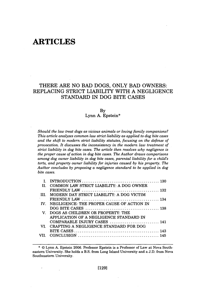 handle is hein.journals/anim13 and id is 139 raw text is: ARTICLESTHERE ARE NO BAD DOGS, ONLY BAD OWNERS:REPLACING STRICT LIABILITY WITH A NEGLIGENCESTANDARD IN DOG BITE CASESByLynn A. Epstein*Should the law treat dogs as vicious animals or loving family companions?This article analyzes common law strict liability as applied to dog bite casesand the shift to modern strict liability statutes, focusing on the defense ofprovocation. It discusses the inconsistency in the modern law treatment ofstrict liability in dog bite cases. The article then resolves why negligence isthe proper cause of action in dog bite cases. The Author draws comparisonsamong dog owner liability in dog bite cases, parental liability for a child'storts, and property owner liability for injuries caused by his property. TheAuthor concludes by proposing a negligence standard to be applied in dogbite cases.I.  INTRODUCTION     ......................................... 130II. COMMON LAW STRICT LIABILITY: A DOG OWNERFRIENDLY    LAW   ......................................... 132III. MODERN DAY STRICT LIABILITY: A DOG VICTIMFRIENDLY    LAW   ......................................... 134IV. NEGLIGENCE: THE PROPER CAUSE OF ACTION INDOG  BITE  CASES   ....................................... 138V. DOGS AS CHILDREN OR PROPERTY: THEAPPLICATION OF A NEGLIGENCE STANDARD INCOMPARABLE INJURY CASES .......................... 141VI. CRAFTING A NEGLIGENCE STANDARD FOR DOGBITE  CASES  ............................................. 143VII.  CONCLUSION     ........................................... 145* © Lynn A. Epstein 2006. Professor Epstein is a Professor of Law at Nova South-eastern University. She holds a B.S. from Long Island University and a J.D. from NovaSoutheastern University.[129]