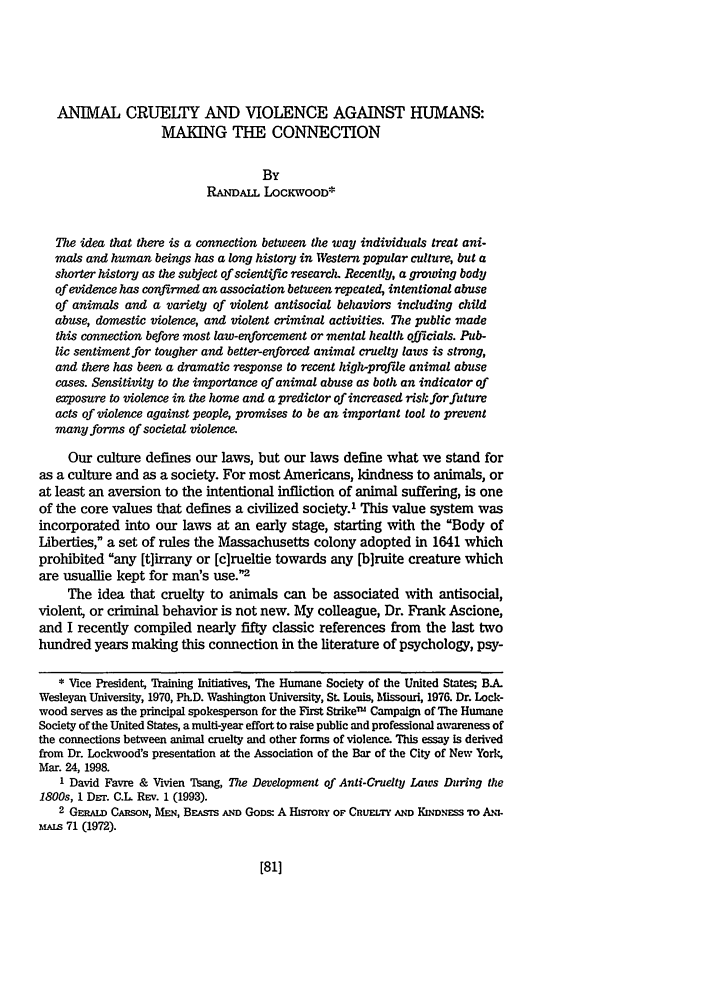 handle is hein.journals/anim5 and id is 93 raw text is: ANIMAL CRUELTY AND VIOLENCE AGAINST HUMANS:
MAKING THE CONNECTION
By
RANDALL LOCKWOOD*
The idea that there is a connection between the way individuals treat ani-
mals and human beings has a long history in Western popular culture, but a
shorter history as the subject of scientific research. Recently, a growing body
of evidence has confirmed an association between repeated, intentional abuse
of animals and a variety of violent antisocial behaviors including child
abuse, domestic violence, and violent criminal activities. The public made
this connection before most law-enforcement or menial health officials. Pub-
lic sentiment for tougher and better-enforced animal cruelty laws is strong,
and there has been a dramatic response to recent high-profile animal abuse
cases. Sensitivity to the importance of animal abuse as both an indicator of
exposure to violence in the home and a predictor of increased risk for future
acts of violence against people, promises to be an important tool to prevent
many forms of societal violence.
Our culture defines our laws, but our laws define what we stand for
as a culture and as a society. For most Americans, kindness to animals, or
at least an aversion to the intentional infliction of animal suffering, is one
of the core values that defines a civilized society.1 This value system was
incorporated into our laws at an early stage, starting with the Body of
Liberties, a set of rules the Massachusetts colony adopted in 1641 which
prohibited any [t]irrany or [c]rueltie towards any [b]ruite creature which
are usuallie kept for man's use.2
The idea that cruelty to animals can be associated with antisocial,
violent, or criminal behavior is not new. My colleague, Dr. Frank Ascione,
and I recently compiled nearly fifty classic references from the last two
hundred years making this connection in the literature of psychology, psy-
* Vice President, Training Initiatives, The Humane Society of the United States; BA.
Wesleyan University, 1970, PLD. Washington University, St. Louis, Missouri, 1976. Dr. Lock-
wood serves as the principal spokesperson for the First StrikeTm Campaign of The Humane
Society of the United States, a multi-year effort to raise public and professional awareness of
the connections between animal cruelty and other forms of violence. This essay is derived
from Dr. Lockwood's presentation at the Association of the Bar of the City of New York,
Mar. 24, 1998.
1 David Favre & Vivien Tsang, The Development of Anti-Cruety Laws During the
1800s, 1 DET. C.L REv. 1 (1993).
2 GERAw CARSON, MEN, BEAsrs AND GODS: A HsroRY OF CRUELTY AND Kmn.Es-s To AN:-
MAis 71 (1972).



