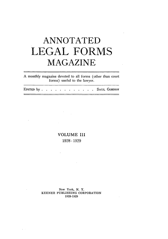 handle is hein.journals/anlefom3 and id is 1 raw text is: ANNOTATEDLEGAL FORMSMAGAZINEA monthly magazine devoted to all forms (other than courtforms) useful to the lawyer.EDITD by....  . .  .  .  .  .  ..SAUL GORDONVOLUME III1928 - 1929New York, N. Y.KEENER PUBLISHING CORPORATION1928-1929